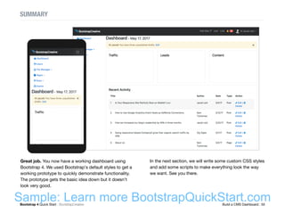 Bootstrap 4 Quick Start : BootstrapCreative  Build a CMS Dashboard : 55
SUMMARY
Great job. You now have a working dashboard using
Bootstrap 4. We used Bootstrap's default styles to get a
working prototype to quickly demonstrate functionality.
The prototype gets the basic idea down but it doesn't
look very good.
In the next section, we will write some custom CSS styles
and add some scripts to make everything look the way
we want. See you there.
Sample: Learn more BootstrapQuickStart.com
 