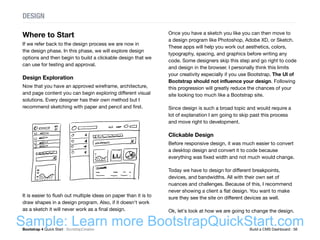 Bootstrap 4 Quick Start : BootstrapCreative  Build a CMS Dashboard : 56
Where to Start
If we refer back to the design process we are now in
the design phase. In this phase, we will explore design
options and then begin to build a clickable design that we
can use for testing and approval.
Design Exploration
Now that you have an approved wireframe, architecture,
and page content you can begin exploring different visual
solutions. Every designer has their own method but I
recommend sketching with paper and pencil and first.
It is easier to flush out multiple ideas on paper than it is to
draw shapes in a design program. Also, if it doesn't work
as a sketch it will never work as a final design.
DESIGN
Once you have a sketch you like you can then move to
a design program like Photoshop, Adobe XD, or Sketch.
These apps will help you work out aesthetics, colors,
typography, spacing, and graphics before writing any
code. Some designers skip this step and go right to code
and design in the browser. I personally think this limits
your creativity especially if you use Bootstrap. The UI of
Bootstrap should not influence your design. Following
this progression will greatly reduce the chances of your
site looking too much like a Bootstrap site.
Since design is such a broad topic and would require a
lot of explanation I am going to skip past this process
and move right to development.
Clickable Design
Before responsive design, it was much easier to convert
a desktop design and convert it to code because
everything was fixed width and not much would change.
Today we have to design for different breakpoints,
devices, and bandwidths. All with their own set of
nuances and challenges. Because of this, I recommend
never showing a client a flat design. You want to make
sure they see the site on different devices as well.
Ok, let's look at how we are going to change the design.
Sample: Learn more BootstrapQuickStart.com
 