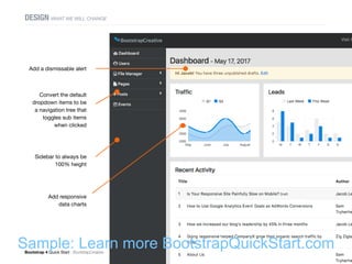 Bootstrap 4 Quick Start : BootstrapCreative  Build a CMS Dashboard : 57
DESIGN WHAT WE WILL CHANGE
Add a dismissable alert
Convert the default
dropdown items to be
a navigation tree that
toggles sub items
when clicked
Add responsive
data charts
Sidebar to always be
100% height
Sample: Learn more BootstrapQuickStart.com
 
