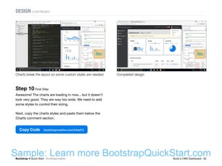 Bootstrap 4 Quick Start : BootstrapCreative  Build a CMS Dashboard : 62
Step 10 Final Step
Awesome! The charts are loading in now... but it doesn't
look very good. They are way too wide. We need to add
some styles to control their sizing.
Next, copy the charts styles and paste them below the
Charts comment section.
Copy Code bootstrapcreative.com/b4ad10
Completed designCharts break the layout so some custom styles are needed.
DESIGN CONTINUED
Sample: Learn more BootstrapQuickStart.com
 
