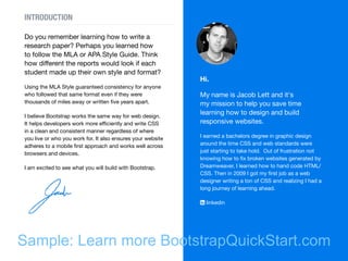 Do you remember learning how to write a
research paper? Perhaps you learned how
to follow the MLA or APA Style Guide. Think
how different the reports would look if each
student made up their own style and format?
Using the MLA Style guaranteed consistency for anyone
who followed that same format even if they were
thousands of miles away or written five years apart.
I believe Bootstrap works the same way for web design.
It helps developers work more efficiently and write CSS
in a clean and consistent manner regardless of where
you live or who you work for. It also ensures your website
adheres to a mobile first approach and works well across
browsers and devices.
I am excited to see what you will build with Bootstrap.
Hi.
My name is Jacob Lett and it's
my mission to help you save time
learning how to design and build
responsive websites.
I earned a bachelors degree in graphic design
around the time CSS and web standards were
just starting to take hold. Out of frustration not
knowing how to fix broken websites generated by
Dreamweaver, I learned how to hand code HTML/
CSS. Then in 2009 I got my first job as a web
designer writing a ton of CSS and realizing I had a
long journey of learning ahead.
 linkedin
INTRODUCTION
Sample: Learn more BootstrapQuickStart.com
 