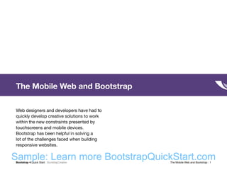 Bootstrap 4 Quick Start : BootstrapCreative  The Mobile Web and Bootstrap : 1
The Mobile Web and Bootstrap
Web designers and developers have had to
quickly develop creative solutions to work
within the new constraints presented by
touchscreens and mobile devices.
Bootstrap has been helpful in solving a
lot of the challenges faced when building
responsive websites.
Sample: Learn more BootstrapQuickStart.com
 