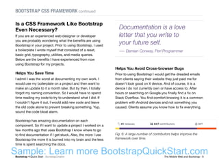 Bootstrap 4 Quick Start : BootstrapCreative  The Mobile Web and Bootstrap : 9
Is a CSS Framework Like Bootstrap
Even Necessary?
If you are an experienced web designer or developer
you are probably wondering what the benefits are using
Bootstrap in your project. Prior to using Bootstrap, I used
a boilerplate I wrote myself that consisted of a reset,
basic grid, typography, utilities, and media queries.
Below are the benefits I have experienced from now
using Bootstrap for my projects.
Helps You Save Time
I admit I was the worst at documenting my own work. I
would use my boilerplate on a project and then want to
make an update to it a month later. But by then, I totally
forgot my naming convention. So I would have to spend
time reading my code to try to understand what I did. If
I couldn't figure it out, I would add new code and leave
the old code alone to prevent breaking something. Yup,
sound the code bloat alarm.
Bootstrap has amazing documentation on each
component. So if I want to update a project I worked on a
few months ago that uses Bootstrap I know where to go
to find documentation if I get stuck. Also, the more I use
Bootstrap the more it is burned into my brain and the less
time is spent searching the docs.
Helps You Avoid Cross-browser Bugs
Prior to using Bootstrap I would get the dreaded emails
from clients saying their website they just paid me for
doesn't look good on X device. And of course, it is a
device I do not currently own or have access to. After
hours or searching on Google you finally find a fix on
Stack Overflow. You find comfort knowing it is a common
problem with Android devices and not something you
caused. Clients assume you know how to fix everything.
BOOTSTRAP CSS FRAMEWORK continued
Fig. 6: A large number of contributors helps improve the
framework over time.
Documentation is a love
letter that you write to
your future self.
― Damian Conway, Perl Programmer
Sample: Learn more BootstrapQuickStart.com
 