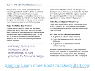 Bootstrap 4 Quick Start : BootstrapCreative  The Mobile Web and Bootstrap : 10
BOOTSTRAP CSS FRAMEWORK continued
Gather a room full of the smartest web designers and
developers and let them discuss at length what they think
is the best way to write CSS and to organize a project.
The result being a distilled version of best practices
agreed upon by a large collection of your peers.
Helps You Avoid jQuery Plugin Soup
I know some JavaScript but writing a full-fledged plugin
is out of my reach. So I often collected various jQuery
plugins into a project to achieve the look and functionality
I was looking for.
But I often ran into the following problems:
1.	Plugins would not work across browsers
2.	Plugin CSS styles would conflict with other
CSS styles
3.	Plugins would be dependent on different
versions of jQuery
Bootstrap contains a collection of jQuery components
that you know are stable on modern browsers compatible
and works with your jQuery version. Also, the styling
matches all of the other components in the your project.
Being an open source project, anyone can submit
browser bugs and code fixes for it. This is an extremely
valuable asset to a developer because you gain
confidence knowing your code has been improved by a
community to address common browser bugs. No matter
how good you are, there is no way you can be aware of
every browser inconsistency and the fix necessary.
Helps You Follow Best Practices
I studied graphic design in college and self-taught
myself HTML & CSS from books, YouTube, and blog
posts. This mixture of knowlege worked to some degree
but I know there are a lot of knowledge gaps. I hit my
lack of understanding head-on when I first learned
Bootstrap with all of the new terminology written for
software engineers.
Bootstrap is not just a
framework but a
methodology of best
practices for front-end design.
Sample: Learn more BootstrapQuickStart.com
 