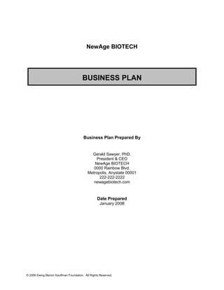 NewAge BIOTECH
BUSINESS PLAN
Business Plan Prepared By
Gerald Sawyer, PhD.
President & CEO
NewAge BIOTECH
0000 Rainbow Blvd.
Metropolis, Anystate 00001
222-222-2222
newagebiotech.com
Date Prepared
January 200B
© 2006 Ewing Marion Kauffman Foundation. All Rights Reserved.
 