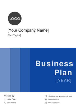 [Your Company Name]
[Your Tagline]
Business
Plan
Prepared By
John Doe
(650) 359-3153
10200 Bolsa Ave, Westminster, CA, 92683
info@upmetrics.co
https://upmetrics.co
 