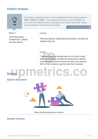 Problem Analysis
The problem statement section can be explained with three simple questions.
Who?, What? and Why?. Your answers should be concise and ideally no
more than five sentences long. Avoid jargon and industry buzzwords. Clearly,
state the problem without extraneous details.
You might begin your problem statement by explaining that you are unable to
Small Businesses,
Entrepreneurs, Startup
business owners
Whom ?
Planning methods, Organizational workflows, and planning
software they use.
Causes
Traditional planning methods take a lot of times to build
plans and workflows. Sometimes entrepreneurs failed to
complete and represent the business plan and it reduces
50% of their chances to get the funds from investors.
Impact
Solution
Solution Description
Write something about your solution
Solution Features
To unlock help try Upmetrics! 
[YEAR] Business Plan | [Your Company Name] 10 / 42
 