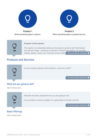 Product 1
Write something about a feature.

Product 2
Write something about a product/service.

Products and Services
Purpose of this section
This section is to describes what your business is going to sell. Businesses
can sell two things – products or services. Products are objects, for example,
clothes, jewelry, books, etc. Services involve selling time to do something for a
customer, for example, a plumber, car mechanic, etc.
What are you going to sell?
Start writing here...
Is your business going to sell a product, a service or both?
Basic Offerings
Start writing here...
Describe the basic product/service you are going to sell.
If your product is hard to explain it’s a good idea to include a picture.
To unlock help try Upmetrics! 
To unlock help try Upmetrics! 
To unlock help try Upmetrics! 
[YEAR] Business Plan | [Your Company Name] 11 / 42
 