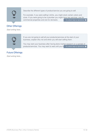 Other Offerings
Start writing here...
Describe the different types of product/service you are going to sell.
For example, if you were selling t-shirts, you might stock certain colors and
sizes. If you were going to be a plumber you might have two services, one for
commercial properties and one for domestic.
Future Offerings
Start writing here...
If you are not going to sell all your products/services at the start of your
business, explain why not and when you will start selling them.
You may start your business after having done market research on a sample of
products/services. You may want to wait until you have a regular income
before expanding the range of products/services you offer.
To unlock help try Upmetrics! 
To unlock help try Upmetrics! 
[YEAR] Business Plan | [Your Company Name] 12 / 42
 