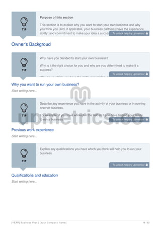 Owner's Backgroud
Purpose of this section
This section is to explain why you want to start your own business and why
you think you (and, if applicable, your business partners) have the experience,
ability, and commitment to make your idea a success. It should also give
details of your education and qualifications, work experience, training, and
Why you want to run your own business?
Start writing here...
Why have you decided to start your own business?
Why is it the right choice for you and why are you determined to make it a
success?
Why do you think you have the skills, knowledge, and experience to make it
Previous work experience
Start writing here...
Describe any experience you have in the activity of your business or in running
another business.
For example, if you have worked in the field or if you have helped your family
to run a business.
Qualifications and education
Start writing here...
Explain any qualifications you have which you think will help you to run your
business
To unlock help try Upmetrics! 
To unlock help try Upmetrics! 
To unlock help try Upmetrics! 
To unlock help try Upmetrics! 
[YEAR] Business Plan | [Your Company Name] 14 / 42
 