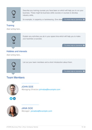 Training
Start writing here...
Describe any training courses you have been on which will help you to run your
business. These might be business skills courses or courses to develop
industry skills,
for example, in carpentry or hairdressing. Give details of any training you plan
to do in the future.
Hobbies and interests
Start writing here...
Explain any activities you do in your spare time which will help you to make
your business a success.
Team Members
List out your team members and a short introduction about them.
JOHN DOE
Managing Director
- johndoe@example.com
JANA DOE
Manager- janadoe@example.com
To unlock help try Upmetrics! 
To unlock help try Upmetrics! 
To unlock help try Upmetrics! 
[YEAR] Business Plan | [Your Company Name] 15 / 42
 