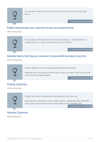 Explain what prompts your customers to buy your product/service
Start writing here...
For example, when they have a leaky tap or when they receive a big salary
bonus.
Describe factors that help your customers choose which business to buy from
Start writing here...
For example, which business has the most experience, which business is
nearest to them, or which product they think is in fashion.
Existing Customers
Start writing here...
Explain whether you have sold any products/services already
Describe how many sales and how much money you made. If you can, provide
a list of customer/sales details.
Potential Customers
Start writing here...
Explain how many customers you have waiting to buy from you
Ask potential customers to write a ‘letter of intent’, stating that they would like
to buy your product/service and include copies in your business plan.
To unlock help try Upmetrics! 
To unlock help try Upmetrics! 
To unlock help try Upmetrics! 
To unlock help try Upmetrics! 
[YEAR] Business Plan | [Your Company Name] 18 / 42
 