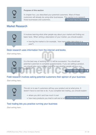 Market Research
Purpose of this section
In chapter four, you described your potential customers. Most of these
customers will already be using other businesses. This section is to research
those businesses and customers.
Desk research uses information from the internet and books.
Start writing here...
It involves learning what other people say about your market and finding out
basic facts. When writing a description of your market, you should explain:
how big the market is (for example, how many sales take place in a
year?)
Field research involves asking potential customers their opinion of your business
Start writing here...
It is the best way of working out if it will be successful. You should ask
potential customers to complete questionnaires. If you are selling a product,
you should also carry out test trading to see whether people will buy your
product.
Test trading lets you practice running your business
Start writing here...
The aim is to see if customers will buy your product and at what price. It
doesn't have to cost lots to do. If you complete test trading, you should explain:
where you did it and how much it cost
how many products you tried to sell and at what price
To unlock help try Upmetrics! 
To unlock help try Upmetrics! 
To unlock help try Upmetrics! 
To unlock help try Upmetrics! 
[YEAR] Business Plan | [Your Company Name] 21 / 42
 