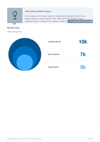 Market Size
Start writing here...
TAM, SAM and SOM Analysis
In this segment, the reader needs to understand the potential size of your
target market by conducting the TAM, SAM and SOM Analysis. These
indicators help to evaluate if the market is worth investing.
Available Market
10k
Served Market
7k
Target Market
5k
To unlock help try Upmetrics! 
[YEAR] Business Plan | [Your Company Name] 22 / 42
 