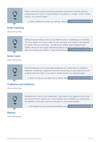 Direct marketing
Start writing here...
Direct marketing involves contacting potential customers to directly sell your
product/service to them. It can be done on the phone, in a letter, email, or face-
to-face. You should explain:
which method of contact you will use, why and how much it will cost
Social media
Start writing here...
Different social media can be a very effective way of marketing your business.
It’s free, allows you to put a face on your business and invites a vast network
to interact with your activities. As well as the widely used Facebook and
Twitter, there are now social networking sites for small businesses which can
help you to focus your efforts. If you’re planning on using social media to
Tradeshow and exhibitions
Start writing here...
Some businesses can access large audiences at a trade show or exhibition.
However, exhibiting is expensive and time-consuming, so you need to be sure
it will be worth the effort. If you plan to attend events, you should explain:
which events you are planning to attend, when and how much it will cost
Website
Start writing here...
Websites don’t have to be complicated - just three or four pages to show what
you do and how to contact you. If you already have a website you should give
the address. If you don’t have one but plan to, you should explain:
the design and any special functionality you want to include, for example,
an online shop
To unlock help try Upmetrics! 
To unlock help try Upmetrics! 
To unlock help try Upmetrics! 
To unlock help try Upmetrics! 
[YEAR] Business Plan | [Your Company Name] 25 / 42
 