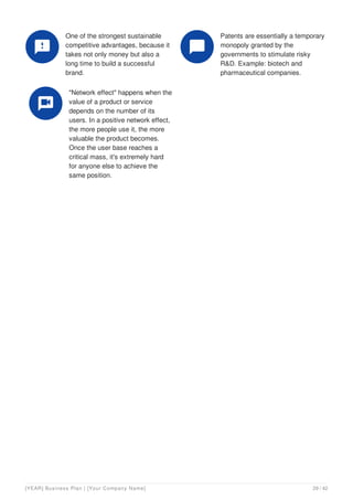 One of the strongest sustainable
competitive advantages, because it
takes not only money but also a
long time to build a successful
brand.

Patents are essentially a temporary
monopoly granted by the
governments to stimulate risky
R&D. Example: biotech and
pharmaceutical companies.

"Network effect" happens when the
value of a product or service
depends on the number of its
users. In a positive network effect,
the more people use it, the more
valuable the product becomes.
Once the user base reaches a
critical mass, it's extremely hard
for anyone else to achieve the
same position.

[YEAR] Business Plan | [Your Company Name] 29 / 42
 