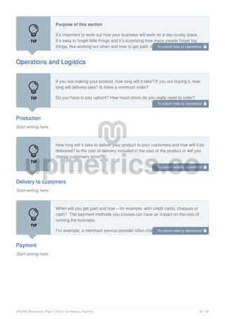 Operations and Logistics
Purpose of this section
It’s important to work out how your business will work on a day-to-day basis.
It’s easy to forget little things and it’s surprising how many people forget big
things, like working out when and how to get paid. Imagine you are preparing
for your first sale; work through the different stages, from making or buying
Production
Start writing here...
If you are making your product, how long will it take? If you are buying it, how
long will delivery take? Is there a minimum order?
Do you have to pay upfront? How much stock do you really need to order?
Delivery to customers
Start writing here...
How long will it take to deliver your product to your customers and how will it be
delivered? Is the cost of delivery included in the cost of the product or will you
charge customers extra?
Payment
Start writing here...
When will you get paid and how – for example, with credit cards, cheques or
cash? The payment methods you choose can have an impact on the cost of
running the business.
For example, a merchant service provider often charges a monthly rental fee
as well as a fee on debit and credit card transactions which affect what you
To unlock help try Upmetrics! 
To unlock help try Upmetrics! 
To unlock help try Upmetrics! 
To unlock help try Upmetrics! 
[YEAR] Business Plan | [Your Company Name] 31 / 42
 