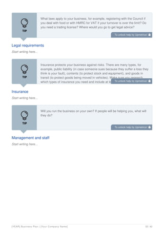 Legal requirements
Start writing here...
What laws apply to your business, for example, registering with the Council if
you deal with food or with HMRC for VAT if your turnover is over the limit? Do
you need a trading license? Where would you go to get legal advice?
Insurance
Start writing here...
Insurance protects your business against risks. There are many types, for
example, public liability (in case someone sues because they suffer a loss they
think is your fault), contents (to protect stock and equipment), and goods in
transit (to protect goods being moved in vehicles). Make sure you research
which types of insurance you need and include at least two quotes for each.
Management and staff
Start writing here...
Will you run the business on your own? If people will be helping you, what will
they do?
To unlock help try Upmetrics! 
To unlock help try Upmetrics! 
To unlock help try Upmetrics! 
[YEAR] Business Plan | [Your Company Name] 33 / 42
 