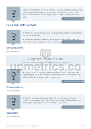 Sales and Costs Forecast
A sales forecast shows how many sales you are aiming to achieve in your first
year and how much money that would mean you receive. It’s hard to know
what a realistic number of sales might be so it’s better to plan for the worst
case.
Sales calculations
Start writing here...
A. Write in the names of the months. Month one should be the month in which
you plan to start trading.
B. Write down how many sales you plan to make in each month. To do this,
work out how many products/services you think you can sell in a day. Multiply
that number by the number of days in a week you plan to trade. Lastly, multiply
Costs calculations
Start writing here...
D. Work out how much money you will spend each month if you make your
predicted sales. To do this, take the number of sales (B) and multiply it by its
cost (cost D in the cost/price table in section nine).
Assumptions
Start writing here...
E. Describe any assumptions you made, for example, external factors
affecting the number of sales. For example, if you were selling umbrellas you
would expect higher sales in winter because it rains more
To unlock help try Upmetrics! 
To unlock help try Upmetrics! 
To unlock help try Upmetrics! 
To unlock help try Upmetrics! 
[YEAR] Business Plan | [Your Company Name] 37 / 42
 