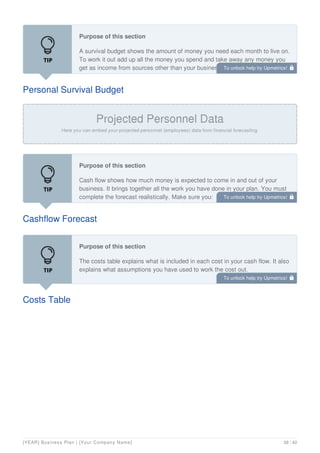 Personal Survival Budget
Purpose of this section
A survival budget shows the amount of money you need each month to live on.
To work it out add up all the money you spend and take away any money you
get as income from sources other than your business.
Cashflow Forecast
Purpose of this section
Cash flow shows how much money is expected to come in and out of your
business. It brings together all the work you have done in your plan. You must
complete the forecast realistically. Make sure you:
Costs Table
Purpose of this section
The costs table explains what is included in each cost in your cash flow. It also
explains what assumptions you have used to work the cost out.
For example, you might have a cost line for travel to pay for the petrol you
To unlock help try Upmetrics! 
To unlock help try Upmetrics! 
To unlock help try Upmetrics! 
[YEAR] Business Plan | [Your Company Name] 38 / 42
 