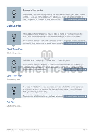 Backup Plan
Purpose of this section
Sometimes, despite careful planning, the unexpected will happen and business
will fail. There are many reasons why a business might fail; a lack of cash, a
new competitor or changes in your personal life.
Short Term Plan
Start writing here...
Think about what changes you may be able to make to your business in the
short term that would help you to make cost savings or earn more money.
For example, can you work with a cheaper supplier, negotiate shorter payment
terms with your customers, or boost sales with effective networking?
Long Term Plan
Start writing here...
Consider what changes you may be able to make long term.
For example, can you do more of your business online or take a part-time job
or training course - helping you to meet new people and learn new skills that
might benefit your business?
Exit Plan
Start writing here...
If you do decide to close your business, consider what skills and experience
you have now – and as a result of doing the Enterprise program – that would
help you to take your next step.
For example, what contacts do you have who would be willing to help you;
what support might be available?
To unlock help try Upmetrics! 
To unlock help try Upmetrics! 
To unlock help try Upmetrics! 
To unlock help try Upmetrics! 
[YEAR] Business Plan | [Your Company Name] 40 / 42
 
