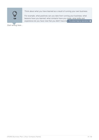Start writing here...
Think about what you have learned as a result of running your own business.
For example, what positives can you take from running your business; what
lessons have you learned; what contacts have you made; what skills and
experience do you have now that you didn't have before; how would these be
interesting to an employer?
To unlock help try Upmetrics! 
[YEAR] Business Plan | [Your Company Name] 41 / 42
 