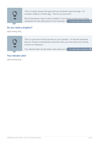 Do you need a strapline?
Start writing here...
This is a catchy phrase that goes with your business name and logo – for
example, Cadbury’s Creme egg – how do you eat yours?
Not all businesses need a catchy strapline. If you decide to have one it should
emphasize the key selling point of your business, the bit that makes you stand
out.
Your elevator pitch
Start writing here...
This is a quick two-minute summary of your business. It’s the few sentences
that you choose to tell potential customers when you have all but two minutes
to leave an impression.
Your elevator pitch should clearly state what your business does, who it’s for,
and why it’s different. After a little practice, it will be second nature.
To unlock help try Upmetrics! 
To unlock help try Upmetrics! 
[YEAR] Business Plan | [Your Company Name] 8 / 42
 