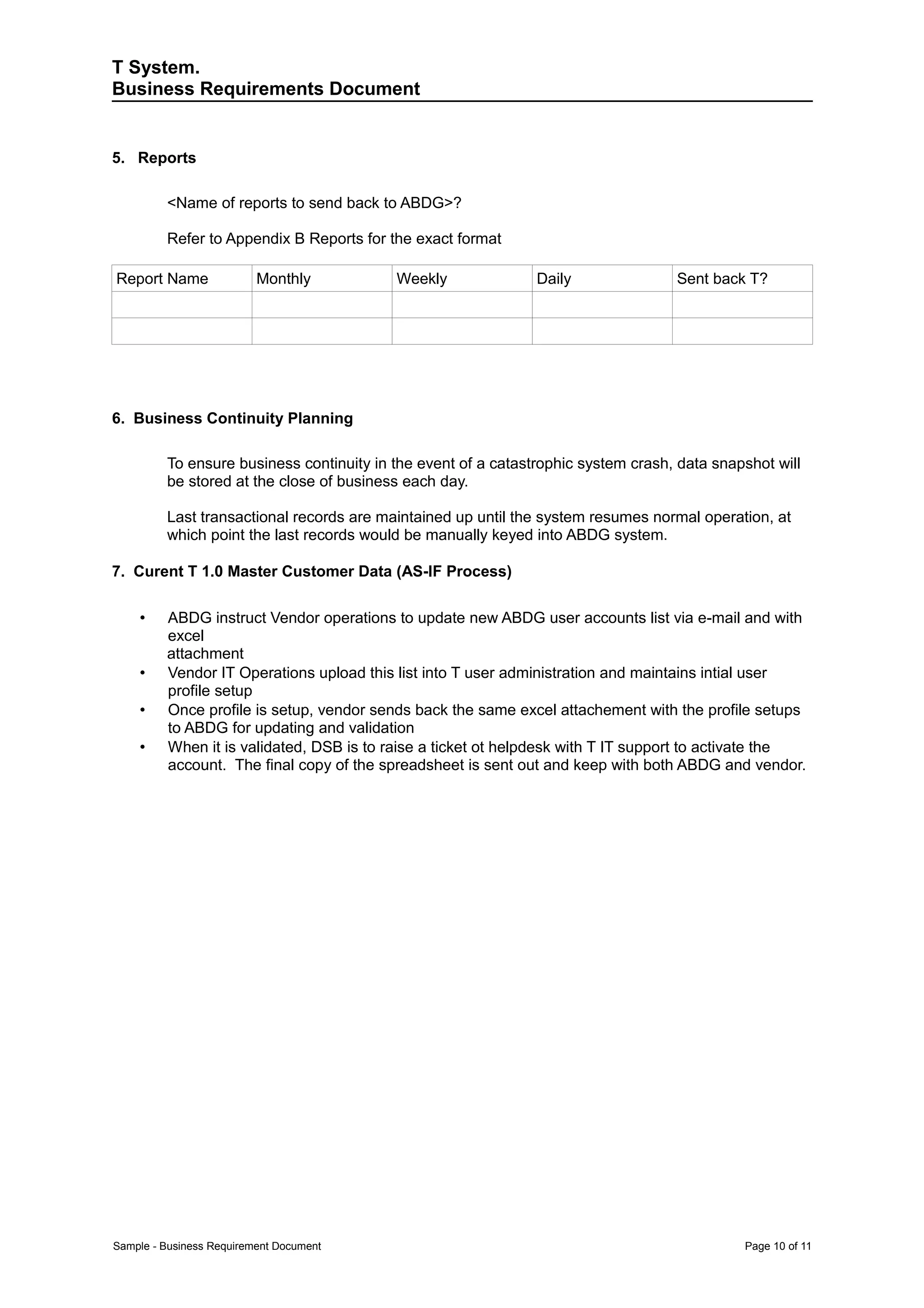 T System.
Business Requirements Document


5. Reports

         <Name of reports to send back to ABDG>?

         Refer to Appendix B Reports for the exact format

Report Name               Monthly         Weekly               Daily               Sent back T?




6. Business Continuity Planning

         To ensure business continuity in the event of a catastrophic system crash, data snapshot will
         be stored at the close of business each day.

         Last transactional records are maintained up until the system resumes normal operation, at
         which point the last records would be manually keyed into ABDG system.

7. Curent T 1.0 Master Customer Data (AS-IF Process)

    •    ABDG instruct Vendor operations to update new ABDG user accounts list via e-mail and with
         excel
         attachment
    •    Vendor IT Operations upload this list into T user administration and maintains intial user
         profile setup
    •    Once profile is setup, vendor sends back the same excel attachement with the profile setups
         to ABDG for updating and validation
    •    When it is validated, DSB is to raise a ticket ot helpdesk with T IT support to activate the
         account. The final copy of the spreadsheet is sent out and keep with both ABDG and vendor.




Sample - Business Requirement Document                                                       Page 10 of 11
 