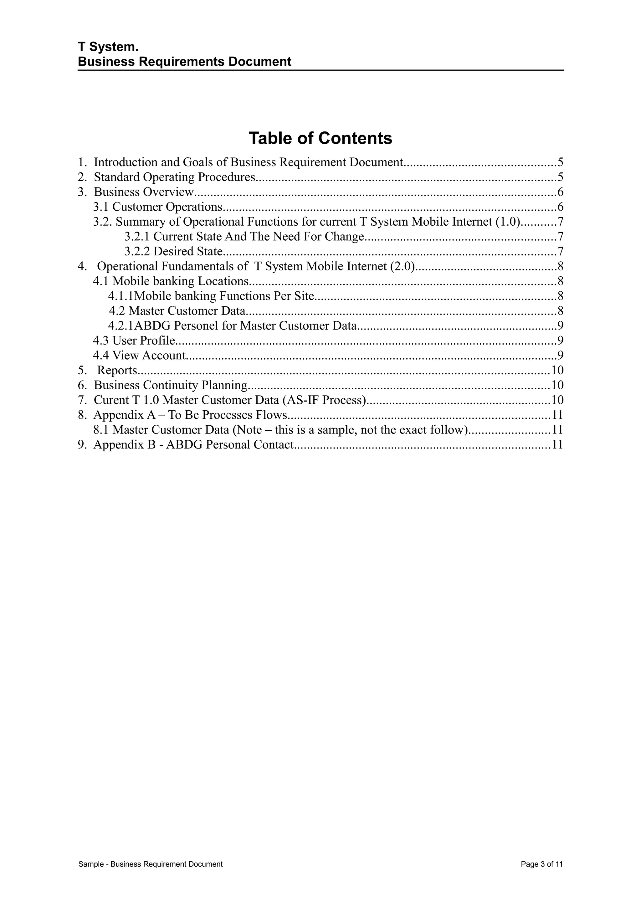 T System.
Business Requirements Document




                                                Table of Contents
1. Introduction and Goals of Business Requirement Document...............................................5
2. Standard Operating Procedures.............................................................................................5
3. Business Overview................................................................................................................6
   3.1 Customer Operations.......................................................................................................6
   3.2. Summary of Operational Functions for current T System Mobile Internet (1.0)...........7
         3.2.1 Current State And The Need For Change...........................................................7
         3.2.2 Desired State.......................................................................................................7
4. Operational Fundamentals of T System Mobile Internet (2.0)............................................8
   4.1 Mobile banking Locations...............................................................................................8
      4.1.1Mobile banking Functions Per Site...........................................................................8
      4.2 Master Customer Data................................................................................................8
      4.2.1ABDG Personel for Master Customer Data..............................................................9
   4.3 User Profile......................................................................................................................9
   4.4 View Account...................................................................................................................9
5. Reports...............................................................................................................................10
6. Business Continuity Planning.............................................................................................10
7. Curent T 1.0 Master Customer Data (AS-IF Process).........................................................10
8. Appendix A – To Be Processes Flows.................................................................................11
   8.1 Master Customer Data (Note – this is a sample, not the exact follow).........................11
9. Appendix B - ABDG Personal Contact...............................................................................11




Sample - Business Requirement Document                                                                                        Page 3 of 11
 