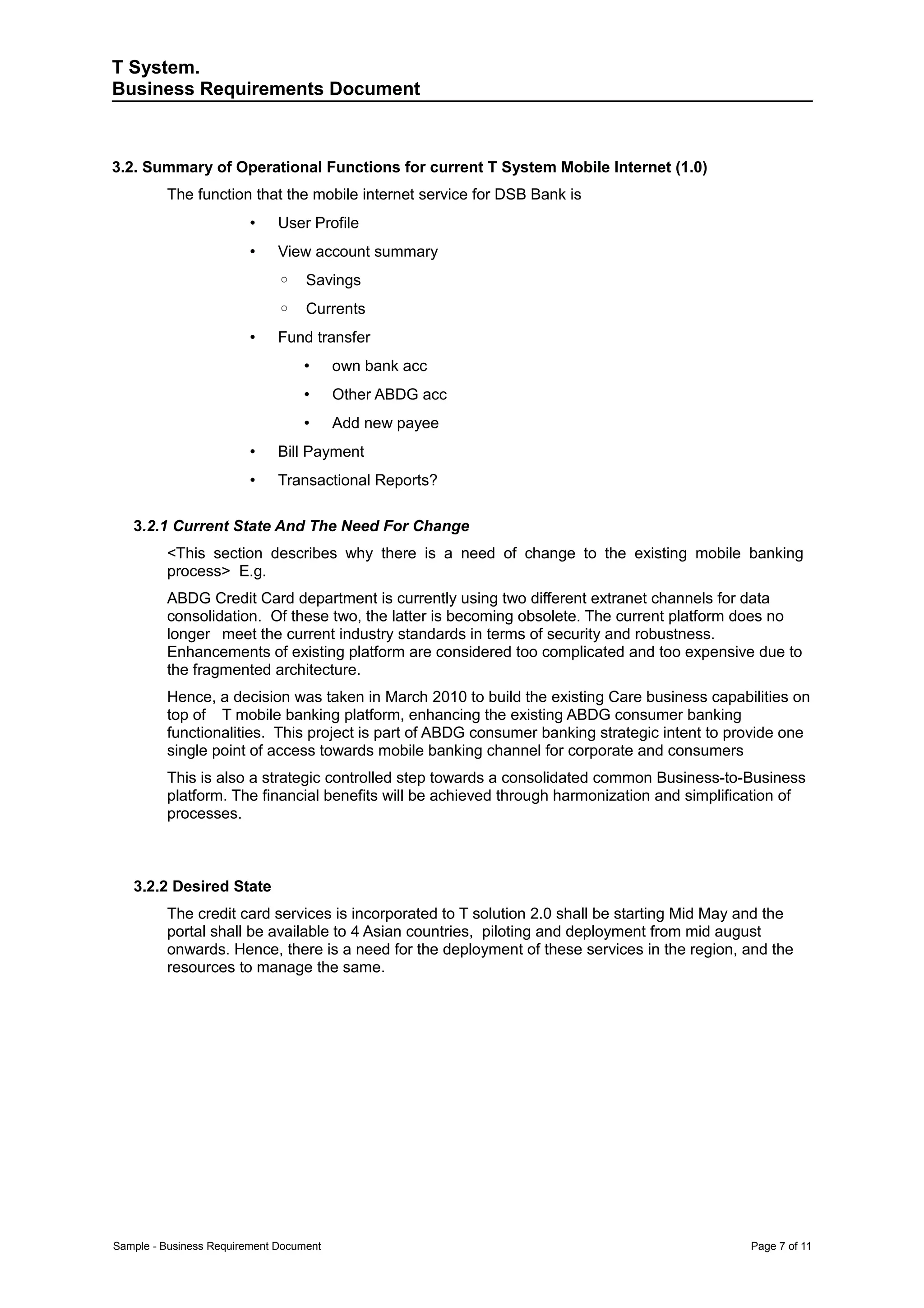 T System.
Business Requirements Document



3.2. Summary of Operational Functions for current T System Mobile Internet (1.0)
         The function that the mobile internet service for DSB Bank is
                         •    User Profile
                         •    View account summary
                              ◦    Savings
                              ◦    Currents
                         •    Fund transfer
                                  •      own bank acc
                                  •      Other ABDG acc
                                  •      Add new payee
                         •    Bill Payment
                         •    Transactional Reports?

   3.2.1 Current State And The Need For Change
         <This section describes why there is a need of change to the existing mobile banking
         process> E.g.
         ABDG Credit Card department is currently using two different extranet channels for data
         consolidation. Of these two, the latter is becoming obsolete. The current platform does no
         longer meet the current industry standards in terms of security and robustness.
         Enhancements of existing platform are considered too complicated and too expensive due to
         the fragmented architecture.
         Hence, a decision was taken in March 2010 to build the existing Care business capabilities on
         top of T mobile banking platform, enhancing the existing ABDG consumer banking
         functionalities. This project is part of ABDG consumer banking strategic intent to provide one
         single point of access towards mobile banking channel for corporate and consumers
         This is also a strategic controlled step towards a consolidated common Business-to-Business
         platform. The financial benefits will be achieved through harmonization and simplification of
         processes.



   3.2.2 Desired State
         The credit card services is incorporated to T solution 2.0 shall be starting Mid May and the
         portal shall be available to 4 Asian countries, piloting and deployment from mid august
         onwards. Hence, there is a need for the deployment of these services in the region, and the
         resources to manage the same.




Sample - Business Requirement Document                                                        Page 7 of 11
 