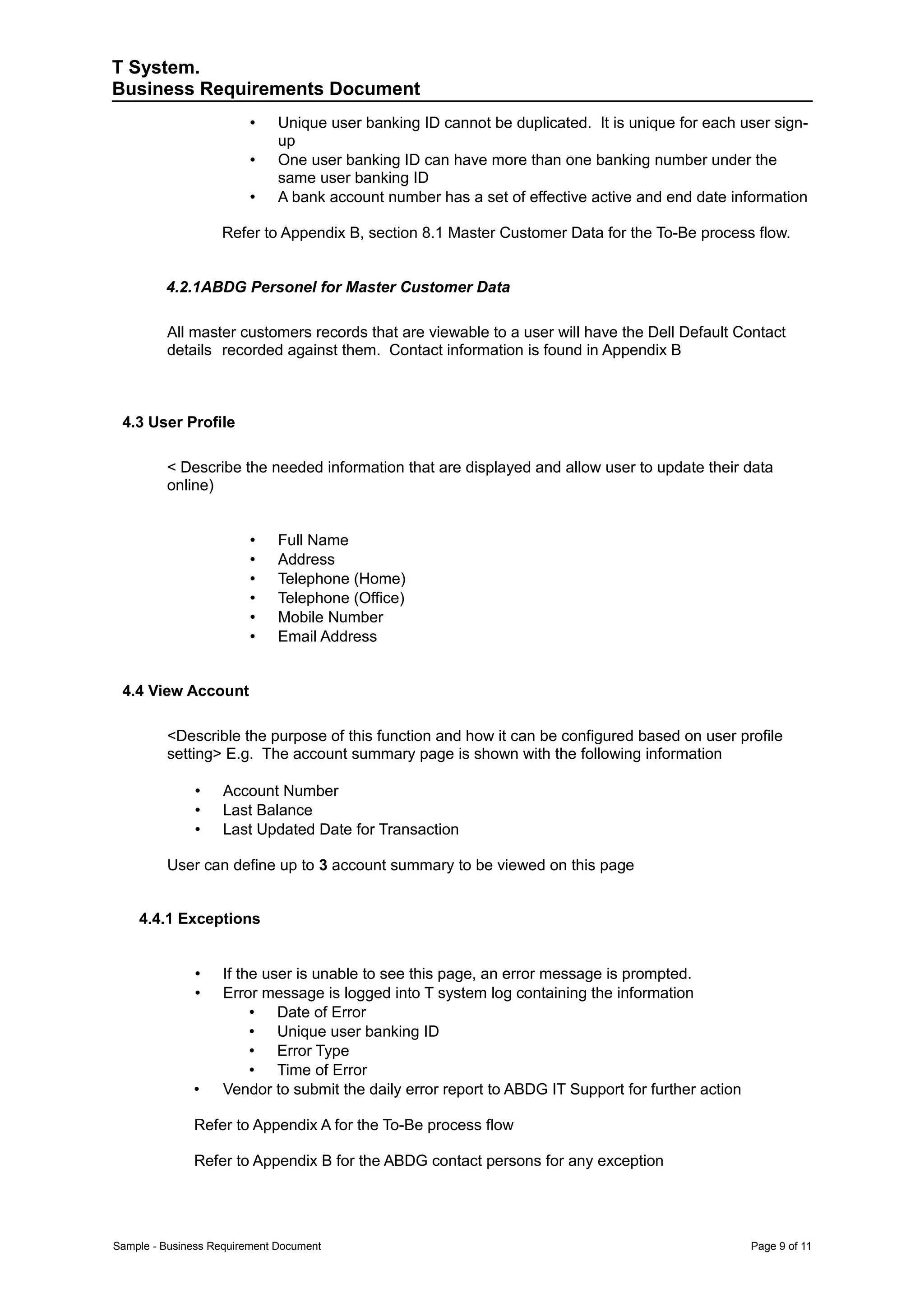 T System.
Business Requirements Document
                         •    Unique user banking ID cannot be duplicated. It is unique for each user sign-
                              up
                         •    One user banking ID can have more than one banking number under the
                              same user banking ID
                         •    A bank account number has a set of effective active and end date information

                   Refer to Appendix B, section 8.1 Master Customer Data for the To-Be process flow.


         4.2.1ABDG Personel for Master Customer Data

         All master customers records that are viewable to a user will have the Dell Default Contact
         details recorded against them. Contact information is found in Appendix B



 4.3 User Profile

         < Describe the needed information that are displayed and allow user to update their data
         online)


                         •    Full Name
                         •    Address
                         •    Telephone (Home)
                         •    Telephone (Office)
                         •    Mobile Number
                         •    Email Address


 4.4 View Account

         <Describle the purpose of this function and how it can be configured based on user profile
         setting> E.g. The account summary page is shown with the following information

              •     Account Number
              •     Last Balance
              •     Last Updated Date for Transaction

         User can define up to 3 account summary to be viewed on this page


    4.4.1 Exceptions


              •     If the user is unable to see this page, an error message is prompted.
              •     Error message is logged into T system log containing the information
                         • Date of Error
                         • Unique user banking ID
                         • Error Type
                         • Time of Error
              •     Vendor to submit the daily error report to ABDG IT Support for further action

              Refer to Appendix A for the To-Be process flow

              Refer to Appendix B for the ABDG contact persons for any exception




Sample - Business Requirement Document                                                              Page 9 of 11
 