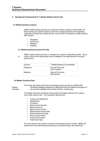 T System.
Business Requirements Document


4. Operational Fundamentals of T System Mobile Internet (2.0)



 4.1 Mobile banking Locations

                   ABDG mobile banking services is provided for 4 Asian countries in Asia Pacific. All
                   these services are used to enhance consumers' banking behaviour from handling
                   transactions directly from mobile devices such as PDA, smartphone to DSB properity
                   ASP solution

                         •    Singapore
                         •    Hong Kong
                         •    Malaysia
                         •    Thailand

         4.1.1Mobile banking Functions Per Site

                   ABDG mobile banking services is managed by T system configuration profile. This is
         to        control what are the appropriate service available to be implemented for required
                   sites/country


                   Country                                 T Mobile Banking Functionalities
                   Singapore                               Account Summary
                                                           Fund Transfer
                   Malaysia                                Account Summary
                                                           Bill Payment


  4.2 Master Customer Data

                   The vendor will receive will retrieve the Master Customer data from ABDG ASP
Dragon                    via Master Database webservice. ABDGl will make the Master information for
new sign-                 up accounts available to the vendor at least 1 working day.

                   The Master Customer information will include all mandatory elements for create a
                   new mobile internet user. The mandatory elements are:

                         •    Unique user Banking ID
                         •    Bank Branch
                         •    Full Name
                         •    Bank Account Number
                         •    Bank Account ID
                         •    Bank Account Priority
                         •    Effective Bank Active Date
                         •    Effective Bank End Date
                         •    Bank Account Status
                         •    Credit Card Number
                         •    Credit Card Type

                   One user account may contain more than one banking account number. ABDG will
                   provide which are the banking Ids belong to the desired unique user banking ID.




Sample - Business Requirement Document                                                        Page 8 of 11
 