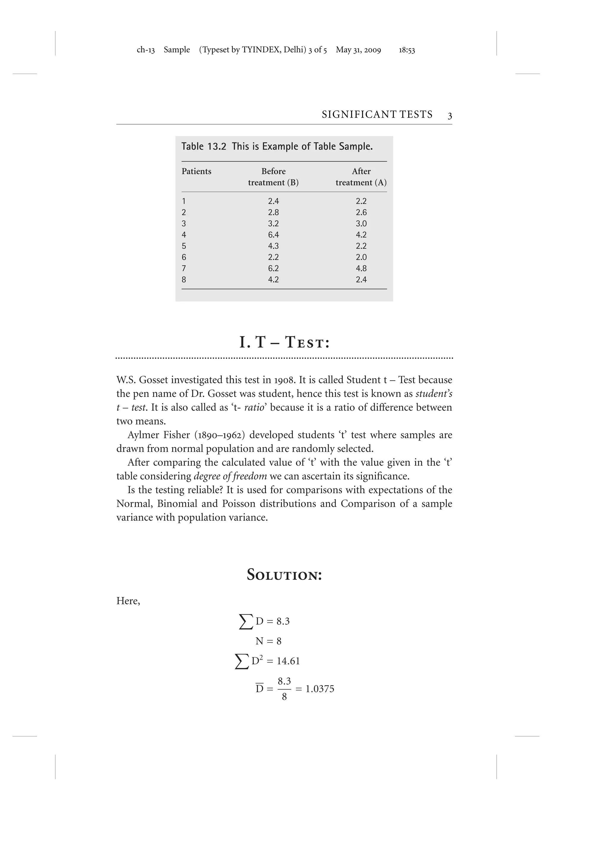 ch- Sample           (Typeset by TYINDEX, Delhi)  of  May ,                               :




                                                                              SIGNIFICANT TESTS                               

                         Table 13.2 This is Example of Table Sample.

                         Patients                     Before                             After
                                                  treatment (B)                     treatment (A)

                         1                                2.4                              2.2
                         2                                2.8                              2.6
                         3                                3.2                              3.0
                         4                                6.4                              4.2
                         5                                4.3                              2.2
                         6                                2.2                              2.0
                         7                                6.2                              4.8
                         8                                4.2                              2.4




                                               I. T – T:
.................................................................................................................................

W.S. Gosset investigated this test in . It is called Student t – Test because
the pen name of Dr. Gosset was student, hence this test is known as student’s
t – test. It is also called as ‘t- ratio’ because it is a ratio of diﬀerence between
two means.
   Aylmer Fisher (–) developed students ‘t’ test where samples are
drawn from normal population and are randomly selected.
   After comparing the calculated value of ‘t’ with the value given in the ‘t’
table considering degree of freedom we can ascertain its signiﬁcance.
   Is the testing reliable? It is used for comparisons with expectations of the
Normal, Binomial and Poisson distributions and Comparison of a sample
variance with population variance.




                                                  S:
Here,
                                                     D = 8.3
                                                     N=8
                                                   D2 = 14.61
                                                             8.3
                                                     D=          = 1.0375
                                                              8
 