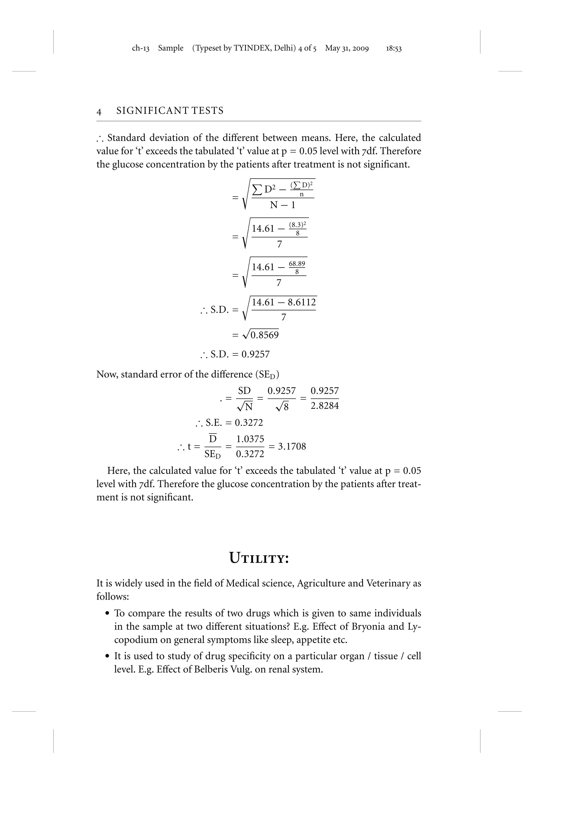 ch- Sample   (Typeset by TYINDEX, Delhi)  of  May ,    :




     SIGNIFICANT TESTS

∴ Standard deviation of the diﬀerent between means. Here, the calculated
value for ‘t’ exceeds the tabulated ‘t’ value at p = 0.05 level with df. Therefore
the glucose concentration by the patients after treatment is not signiﬁcant.
                                                         D)2
                                             D2 − (     n
                                   =
                                              N−1
                                                     (8.3)2
                                           14.61 −     8
                                   =
                                                 7

                                           14.61 −   68.89
                                                       8
                                   =
                                                 7
                                           14.61 − 8.6112
                           ∴ S.D. =
                                                 7
                                       √
                                   =       0.8569
                           ∴ S.D. = 0.9257
Now, standard error of the diﬀerence (SED )
                                   SD    0.9257 0.9257
                              .= √ = √         =
                                    N        8   2.8284
                         ∴ S.E. = 0.3272
                             D   1.0375
                     ∴t=       =        = 3.1708
                            SED 0.3272
   Here, the calculated value for ‘t’ exceeds the tabulated ‘t’ value at p = 0.05
level with df. Therefore the glucose concentration by the patients after treat-
ment is not signiﬁcant.




                                  U:
It is widely used in the ﬁeld of Medical science, Agriculture and Veterinary as
follows:
    r To compare the results of two drugs which is given to same individuals
     in the sample at two diﬀerent situations? E.g. Eﬀect of Bryonia and Ly-
     copodium on general symptoms like sleep, appetite etc.
    r It is used to study of drug speciﬁcity on a particular organ / tissue / cell
     level. E.g. Eﬀect of Belberis Vulg. on renal system.
 