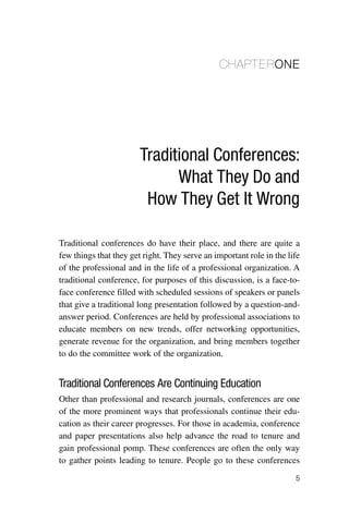 CHAPTERONE




                        Traditional Conferences:
                              What They Do and
                         How They Get It Wrong

Traditional conferences do have their place, and there are quite a
few things that they get right. They serve an important role in the life
of the professional and in the life of a professional organization. A
traditional conference, for purposes of this discussion, is a face-to-
face conference filled with scheduled sessions of speakers or panels
that give a traditional long presentation followed by a question-and-
answer period. Conferences are held by professional associations to
educate members on new trends, offer networking opportunities,
generate revenue for the organization, and bring members together
to do the committee work of the organization.


Traditional Conferences Are Continuing Education
Other than professional and research journals, conferences are one
of the more prominent ways that professionals continue their edu-
cation as their career progresses. For those in academia, conference
and paper presentations also help advance the road to tenure and
gain professional pomp. These conferences are often the only way
to gather points leading to tenure. People go to these conferences
                                                                      5
 