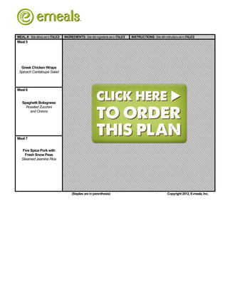 MEAL #: Side dishes are in ITALICS   INGREDIENTS: Side dish ingredients are in ITALICS   INSTRUCTIONS: Side dish instructions are in ITALICS
Meal 5




  Greek Chicken Wraps
 Spinach Cantaloupe Salad



Meal 6


   Spaghetti Bolognese
     Roasted Zucchini
       and Onions




Meal 7


   Five Spice Pork with
     Fresh Snow Peas
   Steamed Jasmine Rice




                                          (Staples are in parenthesis)                                                Copyright 2012, E-mealz, Inc.
 