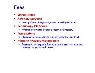 Fees Market Rates Advisory Services Hourly Fees charged against monthly retainer Technology Platforms Available for sale or per project or property Transactions Standard commissions usually paid by landlord Property / Facility Management Assessed on square footage basis and markup and pass-on of procured items 