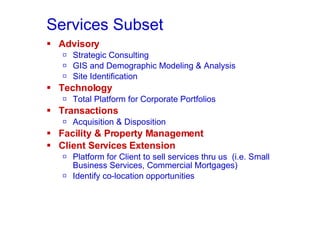 Services Subset Advisory Strategic Consulting GIS and Demographic Modeling & Analysis Site Identification Technology Total Platform for Corporate Portfolios Transactions Acquisition & Disposition Facility & Property Management Client Services Extension Platform for Client to sell services thru us  (i.e. Small Business Services, Commercial Mortgages) Identify co-location opportunities 