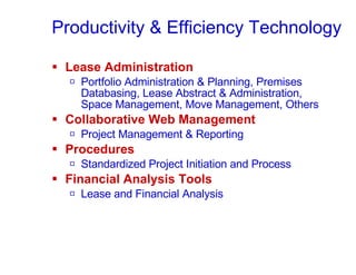 Productivity & Efficiency Technology Lease Administration Portfolio Administration & Planning, Premises Databasing, Lease Abstract & Administration, Space Management, Move Management, Others Collaborative Web Management  Project Management & Reporting Procedures  Standardized Project Initiation and Process Financial Analysis Tools Lease and Financial Analysis 