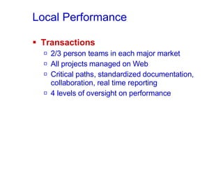 Local Performance Transactions 2/3 person teams in each major market All projects managed on Web Critical paths, standardized documentation, collaboration, real time reporting 4 levels of oversight on performance 
