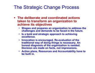 The Strategic Change Process The deliberate and coordinated actions taken to transform an organization to achieve its objectives  Shapes and prepares an organization to address the challenges and demands to be faced in the future. Is a bold and strategic approach to achieving excellence. Innovation is encouraged. Re-evaluation of the traditional way of doing things is necessary. An honest diagnosis of the organization is needed. Decision are made on facts, not impressions. Action plans, Resources and Accountability have to be built in. 