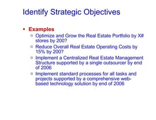 Identify Strategic Objectives Examples Optimize and Grow the Real Estate Portfolio by X# stores by 200? Reduce Overall Real Estate Operating Costs by 15% by 200? Implement a Centralized Real Estate Management Structure supported by a single outsourcer by end of 2006 Implement standard processes for all tasks and projects supported by a comprehensive web-based technology solution by end of 2006 