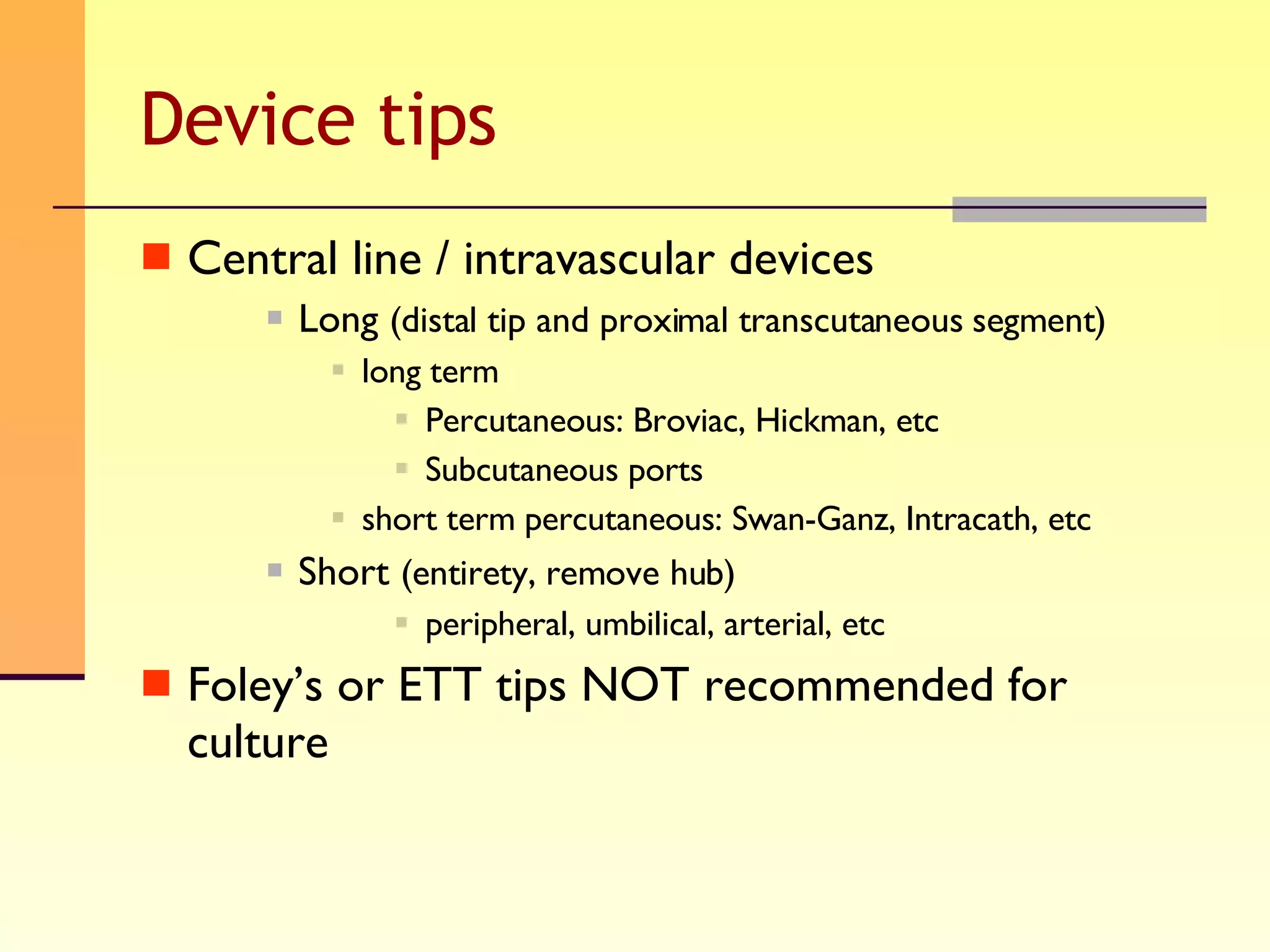 Device tips Central line / intravascular devices Long  (distal tip and proximal transcutaneous segment) long term Percutaneous: Broviac, Hickman, etc Subcutaneous ports short term percutaneous: Swan-Ganz, Intracath, etc Short  (entirety, remove hub) peripheral, umbilical, arterial, etc Foley’s or ETT tips NOT recommended for culture 