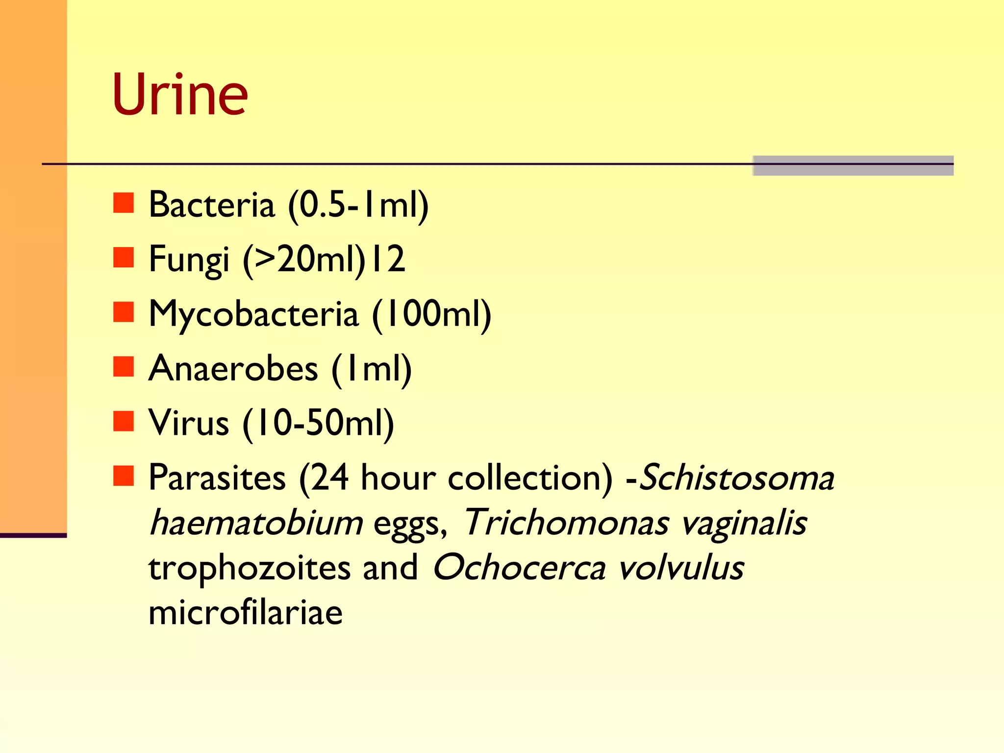 Urine Bacteria (0.5-1ml) Fungi (>20ml)12 Mycobacteria (100ml) Anaerobes (1ml) Virus (10-50ml) Parasites (24 hour collection) - Schistosoma haematobium  eggs,  Trichomonas vaginalis  trophozoites and  Ochocerca volvulus  microfilariae 