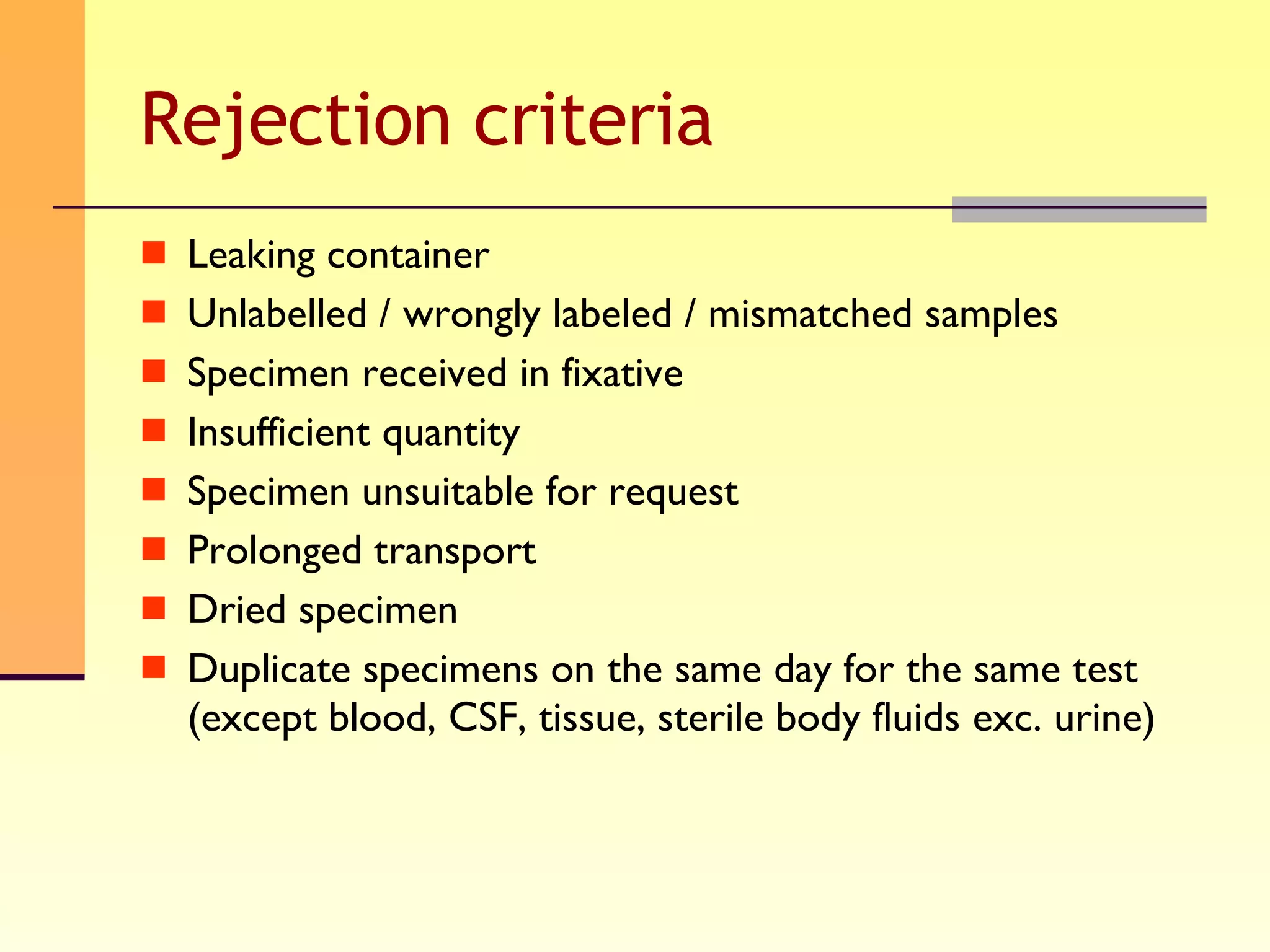 Rejection criteria Leaking container Unlabelled / wrongly labeled / mismatched samples Specimen received in fixative Insufficient quantity Specimen unsuitable for request Prolonged transport Dried specimen Duplicate specimens on the same day for the same test (except blood, CSF, tissue, sterile body fluids exc. urine) 