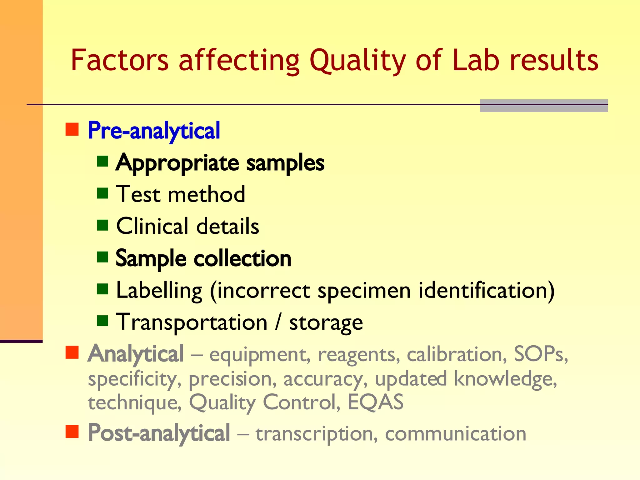 Factors affecting Quality of Lab results Pre-analytical   Appropriate samples Test method Clinical details Sample collection Labelling (incorrect specimen identification) Transportation / storage  Analytical   – equipment, reagents, calibration, SOPs, specificity, precision, accuracy, updated knowledge, technique, Quality Control, EQAS Post-analytical   – transcription, communication 
