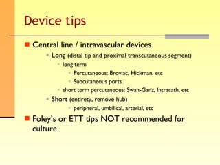 Device tips Central line / intravascular devices Long  (distal tip and proximal transcutaneous segment) long term Percutaneous: Broviac, Hickman, etc Subcutaneous ports short term percutaneous: Swan-Ganz, Intracath, etc Short  (entirety, remove hub) peripheral, umbilical, arterial, etc Foley’s or ETT tips NOT recommended for culture 