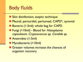 Body fluids Skin disinfection; aseptic technique Pleural, pericardial, peritoneal, CAPD*, synovial Bacteria (1-5ml); whole bag for CAPD Fungi (>10ml) - Blood for  Histoplasma capsulatum, Cryptococcus sp, Candida sp . Anaerobes (1-5ml) Mycobacteria (>10ml) Greater volumes increase the chances of organism recovery 