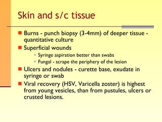 Skin and s/c tissue Burns - punch biopsy (3-4mm) of deeper tissue - quantitative culture Superficial wounds Syringe aspiration better than swabs Fungal - scrape the periphery of the lesion Ulcers and nodules - curette base, exudate in syringe or swab Viral recovery (HSV, Varicella zoster) is highest from young vesicles, than from pustules, ulcers or crusted lesions. 