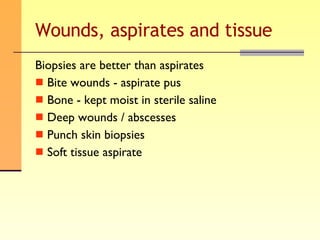 Wounds, aspirates and tissue Biopsies are better than aspirates Bite wounds - aspirate pus Bone - kept moist in sterile saline Deep wounds / abscesses Punch skin biopsies Soft tissue aspirate 